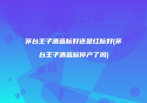 茅台王子酒蓝标好还是红标好(茅台王子酒蓝标停产了吗)