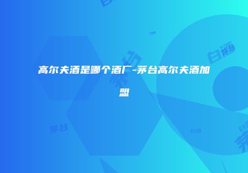 高尔夫酒是哪个酒厂-茅台高尔夫酒加盟