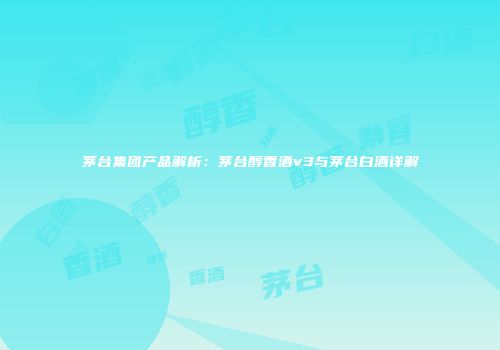 茅台集团产品解析：茅台醇香酒v3与茅台白酒详解