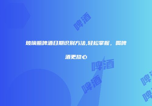 玻璃瓶啤酒日期识别方法,轻松掌握，喝啤酒更放心