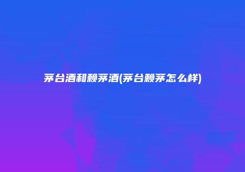 茅台酒和赖茅酒(茅台赖茅怎么样)