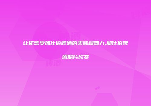 让你感受加仕伯啤酒的美味和魅力,加仕伯啤酒照片欣赏