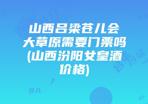 山西吕梁苍儿会大草原需要门票吗(山西汾阳女皇酒价格)
