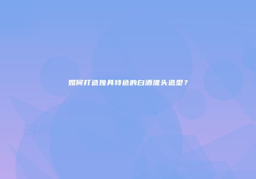 如何打造独具特色的白酒堆头造型？