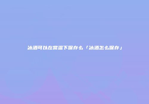 冰酒可以在常温下保存么「冰酒怎么保存」