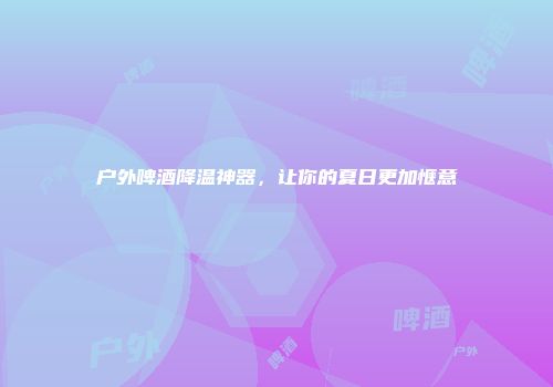 户外啤酒降温神器，让你的夏日更加惬意