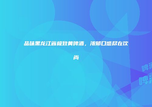 品味黑龙江省极致黄啤酒，浓郁口感尽在饮尚
