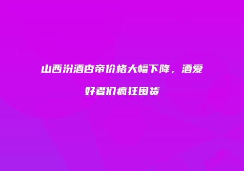 山西汾酒杏帝价格大幅下降，酒爱好者们疯狂囤货