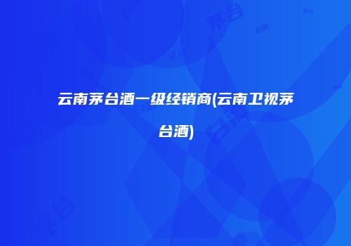 云南茅台酒一级经销商(云南卫视茅台酒)