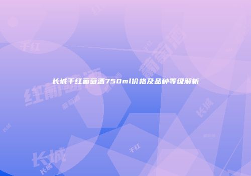 长城干红葡萄酒750ml价格及品种等级解析