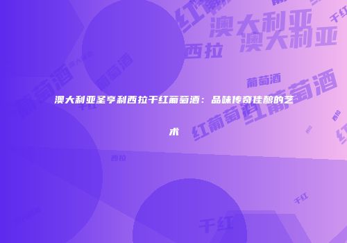 澳大利亚圣亨利西拉干红葡萄酒：品味传奇佳酿的艺术
