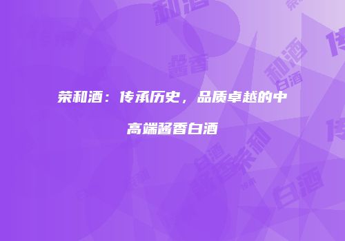 荣和酒：传承历史，品质卓越的中高端酱香白酒