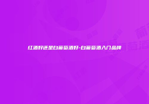 红酒好还是白葡萄酒好-白葡萄酒入门品牌