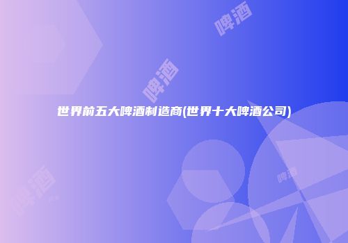 世界前五大啤酒制造商(世界十大啤酒公司)