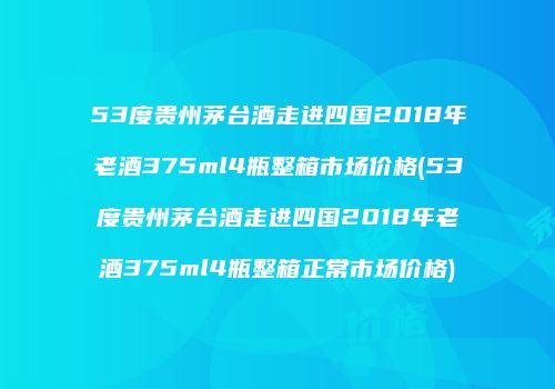 53度贵州茅台酒走进四国2018年老酒375ml4瓶整箱市场价格(53度贵州茅台酒走进四国2018年老酒375ml4瓶整箱正常市场价格)
