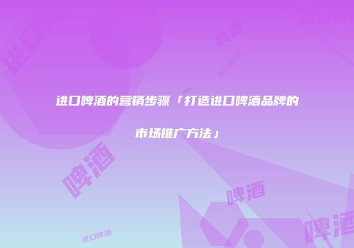 进口啤酒的营销步骤「打造进口啤酒品牌的市场推广方法」