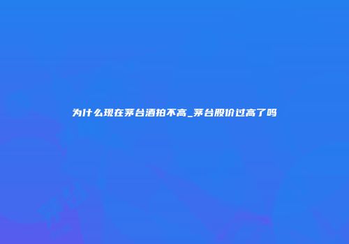 为什么现在茅台酒拍不高_茅台股价过高了吗
