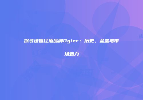 探寻法国红酒品牌Ogier：历史、品鉴与市场魅力