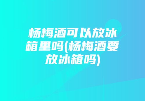 杨梅酒可以放冰箱里吗(杨梅酒要放冰箱吗)