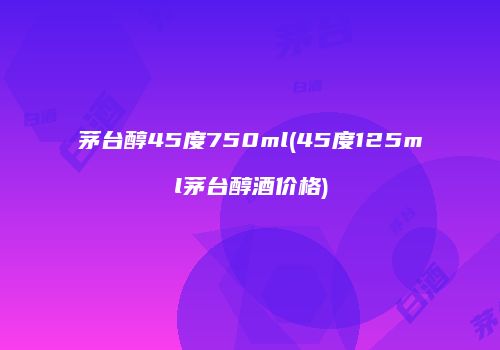 茅台醇45度750ml(45度125ml茅台醇酒价格)
