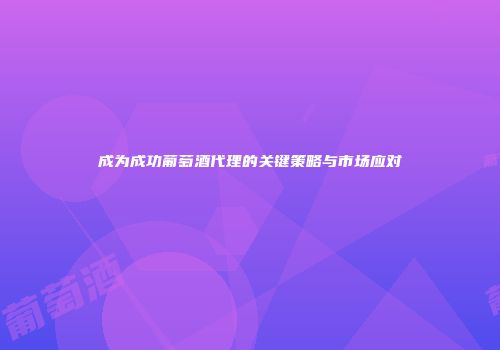 成为成功葡萄酒代理的关键策略与市场应对