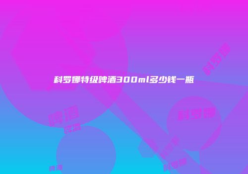 科罗娜特级啤酒300ml多少钱一瓶