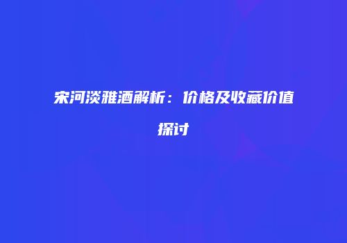 宋河淡雅酒解析：价格及收藏价值探讨