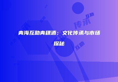 青海互助青稞酒：文化传承与市场探秘