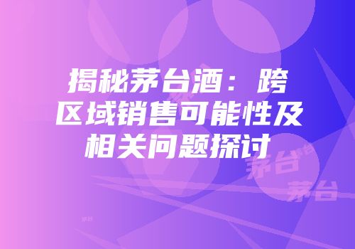 揭秘茅台酒：跨区域销售可能性及相关问题探讨