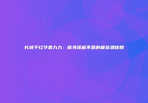 长城干红华夏九九：探寻深藏不露的葡萄酒佳酿