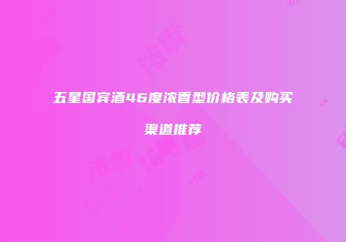 五星国宾酒46度浓香型价格表及购买渠道推荐