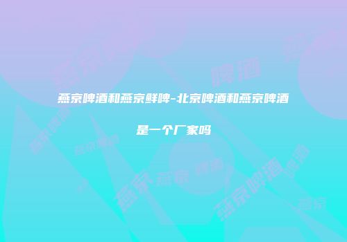 燕京啤酒和燕京鲜啤-北京啤酒和燕京啤酒是一个厂家吗