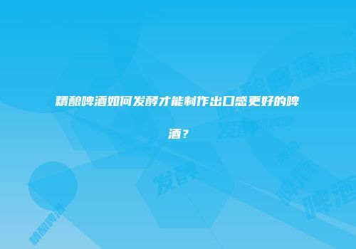 精酿啤酒如何发酵才能制作出口感更好的啤酒？