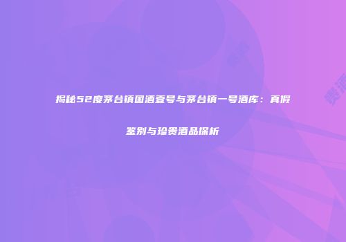 揭秘52度茅台镇国酒壹号与茅台镇一号酒库：真假鉴别与珍贵酒品探析