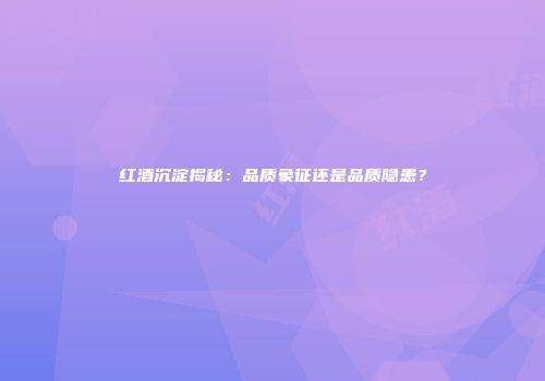 红酒沉淀揭秘：品质象征还是品质隐患？