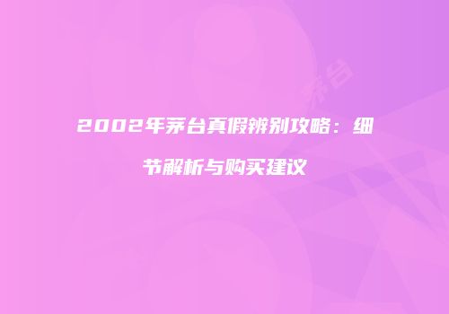 2002年茅台真假辨别攻略：细节解析与购买建议