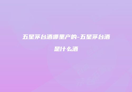 五星茅台酒哪里产的-五星茅台酒是什么酒