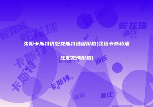 张裕卡斯特价蛇龙珠特选级价格(张裕卡斯特酒庄蛇龙珠价格)