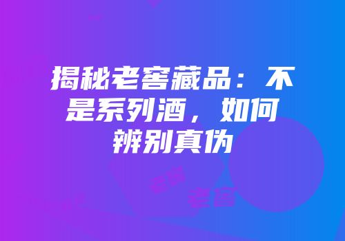 揭秘老窖藏品：不是系列酒，如何辨别真伪