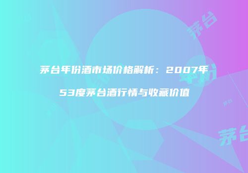 茅台年份酒市场价格解析：2007年53度茅台酒行情与收藏价值