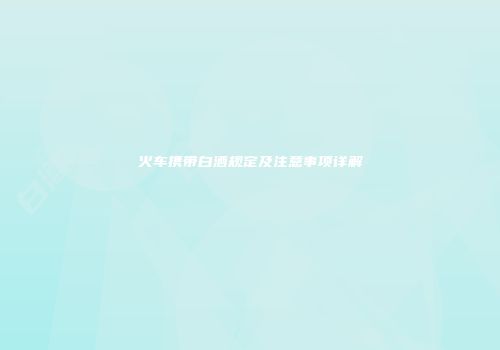火车携带白酒规定及注意事项详解
