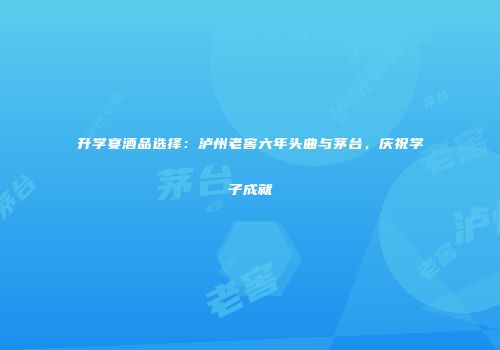 升学宴酒品选择：泸州老窖六年头曲与茅台，庆祝学子成就