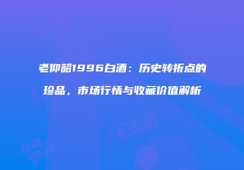 老仰韶1996白酒：历史转折点的珍品，市场行情与收藏价值解析