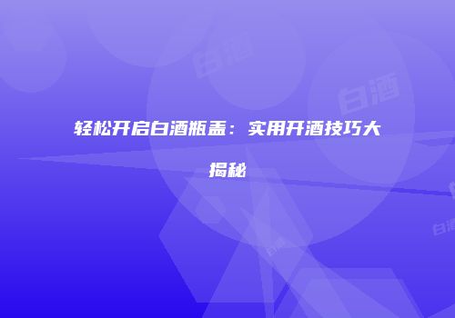 轻松开启白酒瓶盖：实用开酒技巧大揭秘