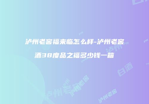 泸州老窖福来临怎么样-泸州老窖酒38度品之福多少钱一箱