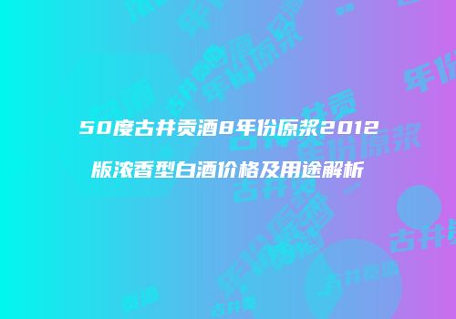 50度古井贡酒8年份原浆2012版浓香型白酒价格及用途解析