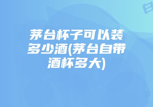 茅台杯子可以装多少酒(茅台自带酒杯多大)