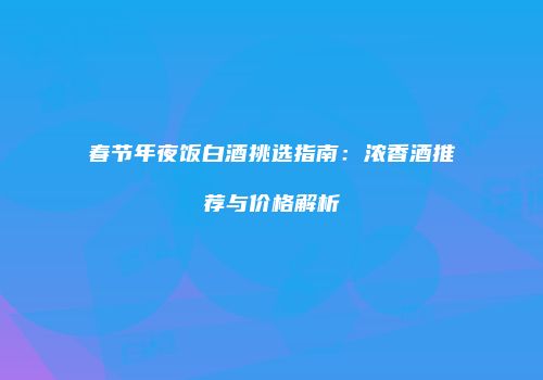 春节年夜饭白酒挑选指南：浓香酒推荐与价格解析