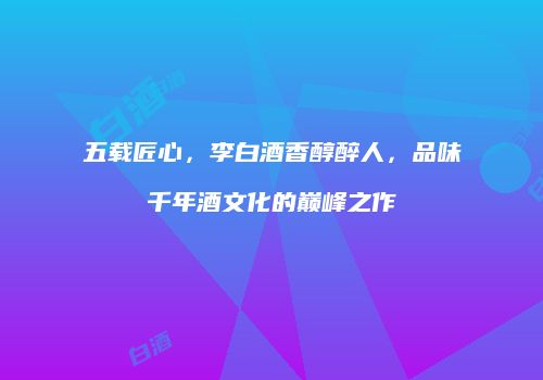 五载匠心，李白酒香醇醉人，品味千年酒文化的巅峰之作
