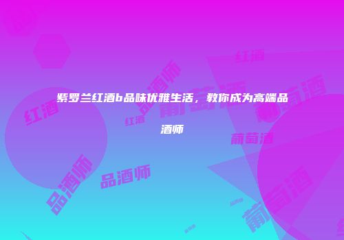 紫罗兰红酒b品味优雅生活，教你成为高端品酒师